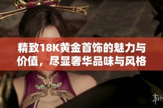 精致18K黄金首饰的魅力与价值，尽显奢华品味与风格