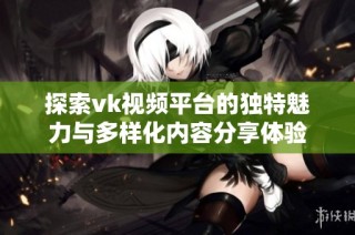 探索vk视频平台的独特魅力与多样化内容分享体验