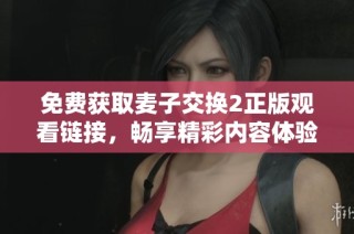 免费获取麦子交换2正版观看链接，畅享精彩内容体验