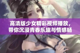 高清版少女精彩视频播放，带你沉浸青春乐趣与情感畅游