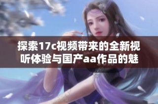 探索17c视频带来的全新视听体验与国产aa作品的魅力所在
