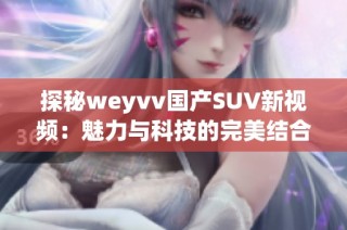 探秘weyvv国产SUV新视频：魅力与科技的完美结合解析