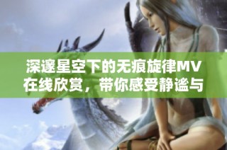 深邃星空下的无痕旋律MV在线欣赏，带你感受静谧与美丽