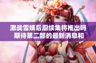 激战雪姨后厨续集将推出吗 期待第二部的最新消息和进展