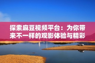 探索麻豆视频平台：为你带来不一样的观影体验与精彩内容