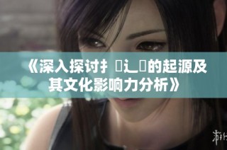 《深入探讨扌喿辶畐的起源及其文化影响力分析》