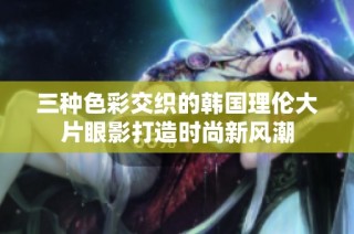 三种色彩交织的韩国理伦大片眼影打造时尚新风潮