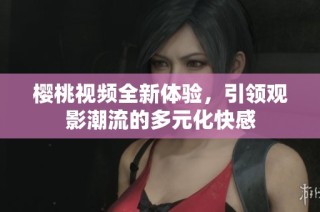 樱桃视频全新体验，引领观影潮流的多元化快感