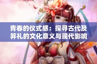 青春的仪式感：探寻古代及笄礼的文化意义与现代影响