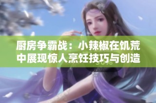厨房争霸战：小辣椒在饥荒中展现惊人烹饪技巧与创造力