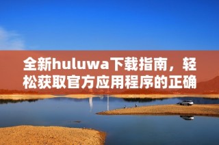 全新huluwa下载指南，轻松获取官方应用程序的正确方法