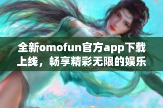 全新omofun官方app下载上线，畅享精彩无限的娱乐体验