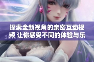 探索全新视角的亲密互动视频 让你感受不同的体验与乐趣