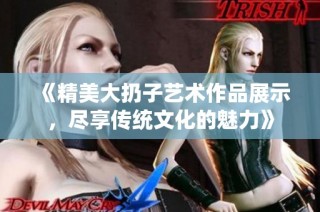 《精美大扔子艺术作品展示，尽享传统文化的魅力》