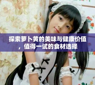 探索萝卜黄的美味与健康价值，值得一试的食材选择