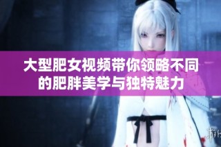 大型肥女视频带你领略不同的肥胖美学与独特魅力