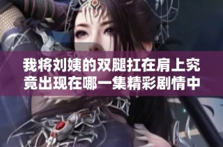 我将刘姨的双腿扛在肩上究竟出现在哪一集精彩剧情中