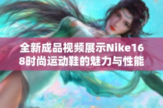 全新成品视频展示Nike168时尚运动鞋的魅力与性能