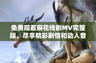 免费观看麻花传剧MV完整版，尽享精彩剧情和动人音乐体验