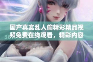 国产真实乱人偷精彩精品视频免费在线观看，精彩内容不容错过