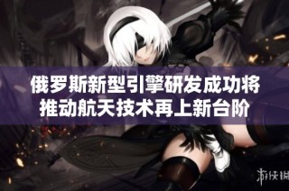 俄罗斯新型引擎研发成功将推动航天技术再上新台阶