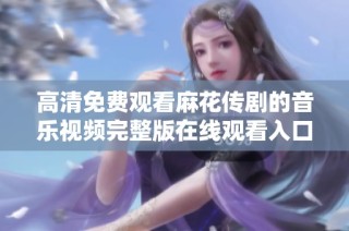 高清免费观看麻花传剧的音乐视频完整版在线观看入口分享