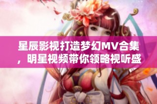 星辰影视打造梦幻MV合集，明星视频带你领略视听盛宴