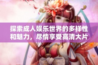 探索成人娱乐世界的多样性和魅力，尽情享受高清大片的真实体验