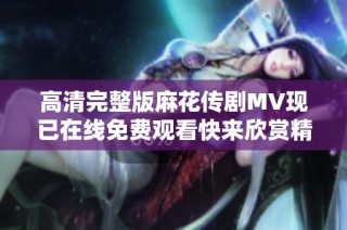 高清完整版麻花传剧MV现已在线免费观看快来欣赏精彩内容吧