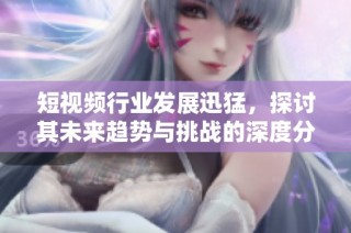 短视频行业发展迅猛，探讨其未来趋势与挑战的深度分析与展望