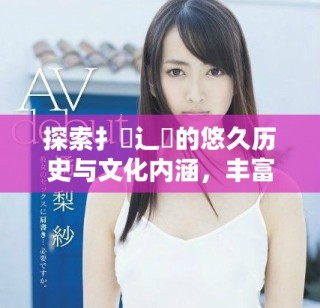 探索扌喿辶畐的悠久历史与文化内涵，丰富你的知识储备