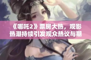 《哪吒2》票房大热，观影热潮持续引发观众热议与期待