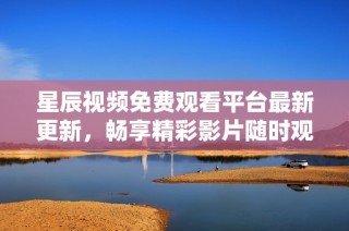 星辰视频免费观看平台最新更新，畅享精彩影片随时观看
