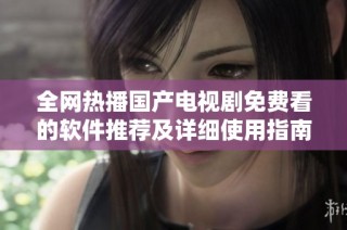 全网热播国产电视剧免费看的软件推荐及详细使用指南