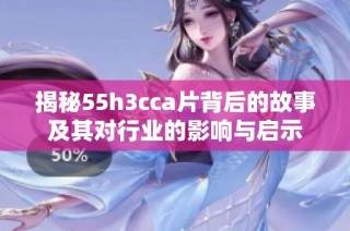 揭秘55h3cca片背后的故事及其对行业的影响与启示