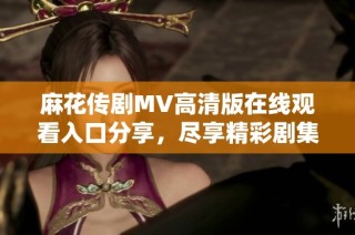 麻花传剧MV高清版在线观看入口分享，尽享精彩剧集内容
