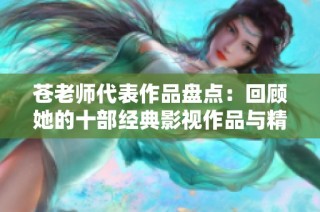苍老师代表作品盘点：回顾她的十部经典影视作品与精彩瞬间