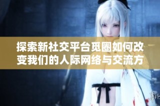 探索新社交平台觅圈如何改变我们的人际网络与交流方式