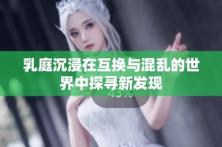乳庭沉浸在互换与混乱的世界中探寻新发现