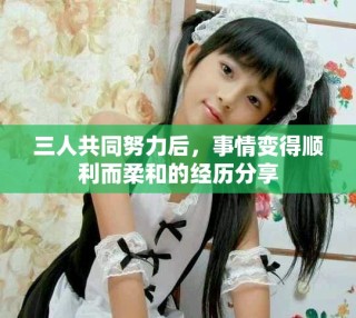 三人共同努力后，事情变得顺利而柔和的经历分享