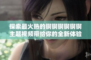 探索最火热的锕锕锕锕锕锕主题视频带给你的全新体验