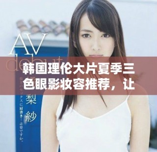 韩国理伦大片夏季三色眼影妆容推荐，让你魅力四射的秘密武器