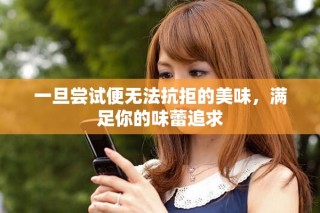 一旦尝试便无法抗拒的美味，满足你的味蕾追求