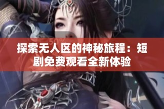 探索无人区的神秘旅程：短剧免费观看全新体验