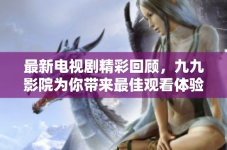 最新电视剧精彩回顾，九九影院为你带来最佳观看体验与推荐！