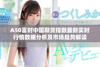 A50富时中国期货指数最新实时行情数据分析及市场趋势解读