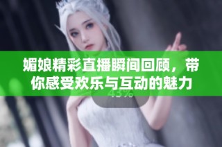 媚娘精彩直播瞬间回顾，带你感受欢乐与互动的魅力