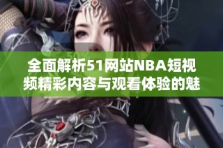 全面解析51网站NBA短视频精彩内容与观看体验的魅力所在