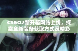 CSGO2新开箱网站上线，探索全新装备获取方式及精彩内容