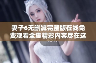 妻子6无删减完整版在线免费观看全集精彩内容尽在这里
